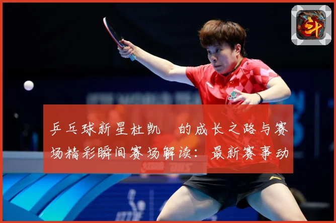 乒乓球新星杜凯琹的成长之路与赛场精彩瞬间赛场解读：最新赛事动态与深度分析