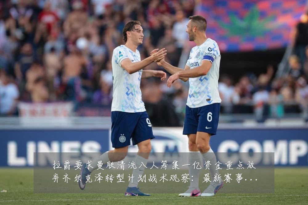 拉爵要求曼联清洗八人筹集一亿资金重点放弃齐尔克泽转型计划战术观察：最新赛事动态与深度分析